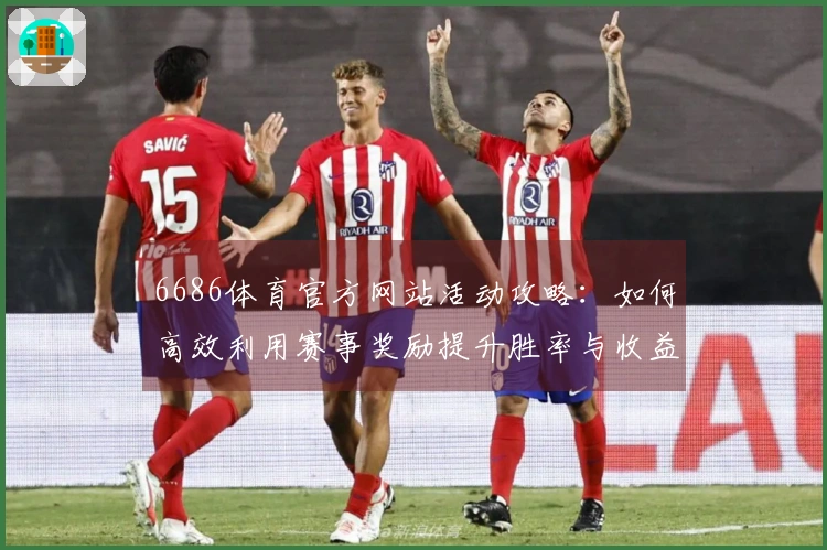 6686体育官方网站活动攻略：如何高效利用赛事奖励提升胜率与收益