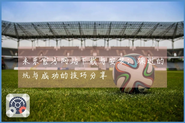 米乐官方网站下载与安装：踩过的坑与成功的技巧分享