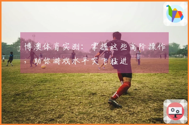 博澳体育实测：掌握这些高阶操作，助你游戏水平突飞猛进